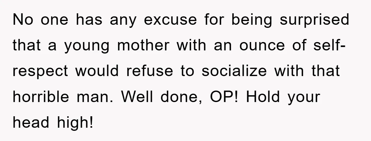 No one has any excuse for being surprised that a young mother with an ounce of self-respect would refuse to socialize with that horrible man. Well done, OP! Hold your...