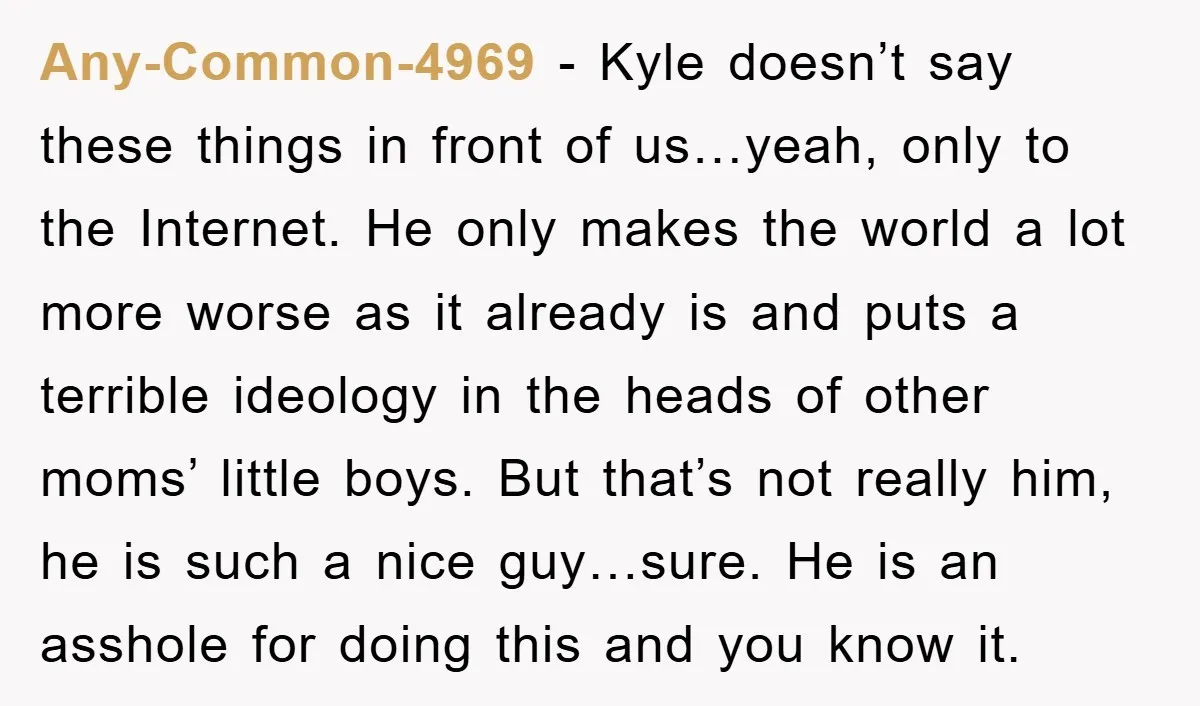 Any-Common-4969 - Kyle doesn’t say these things in front of us…yeah, only to the Internet. He only makes the world a lot more worse as it already is and puts...