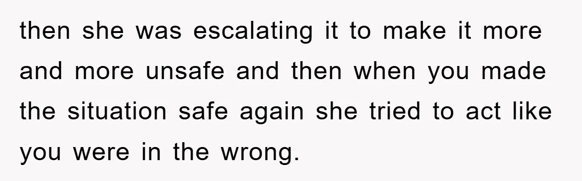 then she was escalating it to make it more and more unsafe and then when you made the situation safe again she tried to act like you were in the...