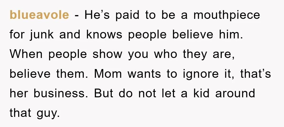 blueavole - He’s paid to be a mouthpiece for junk and knows people believe him. When people show you who they are, believe them. Mom wants to ignore it, that’s...