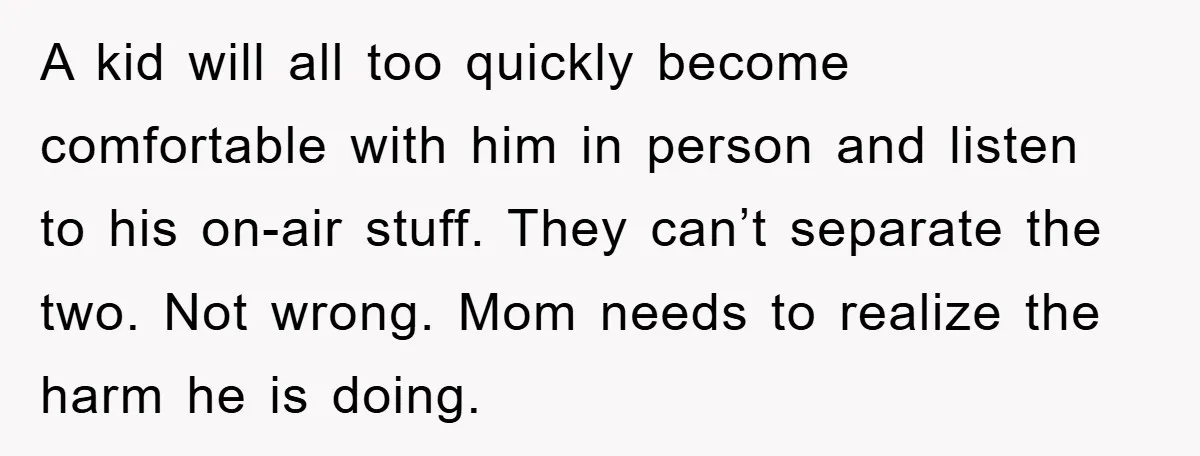 A kid will all too quickly become comfortable with him in person and listen to his on-air stuff. They can’t separate the two. Not wrong. Mom needs to realize the...