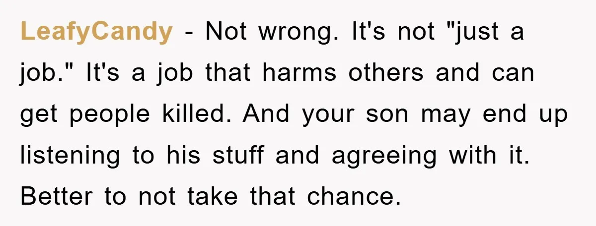 LeafyCandy - Not wrong. It's not "just a job." It's a job that harms others and can get people killed. And your son may end up listening to his stuff...