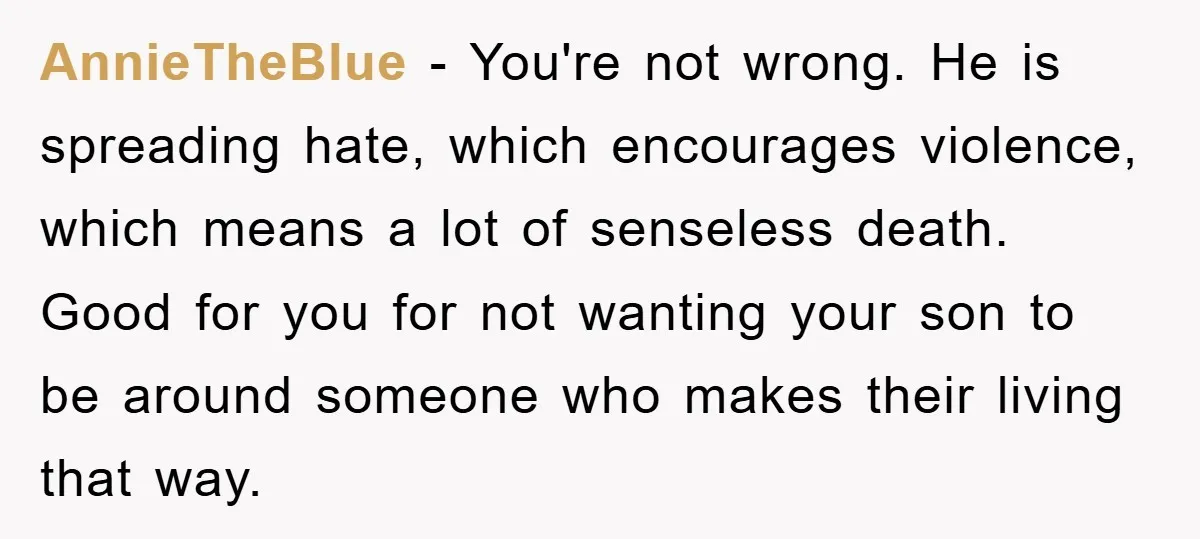 AnnieTheBlue - You're not wrong. He is spreading hate, which encourages violence, which means a lot of senseless death. Good for you for not wanting your son to be around...