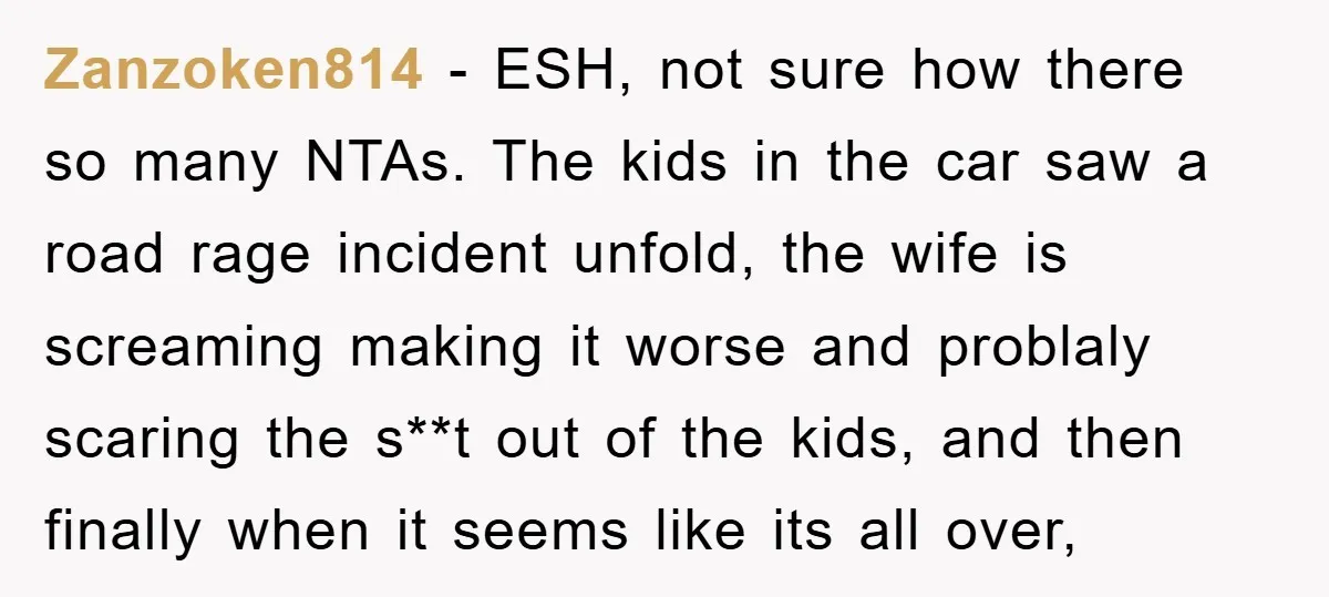 Zanzoken814 − ESH, not sure how there so many NTAs. The kids in the car saw a road rage incident unfold, the wife is screaming making it worse and problaly...