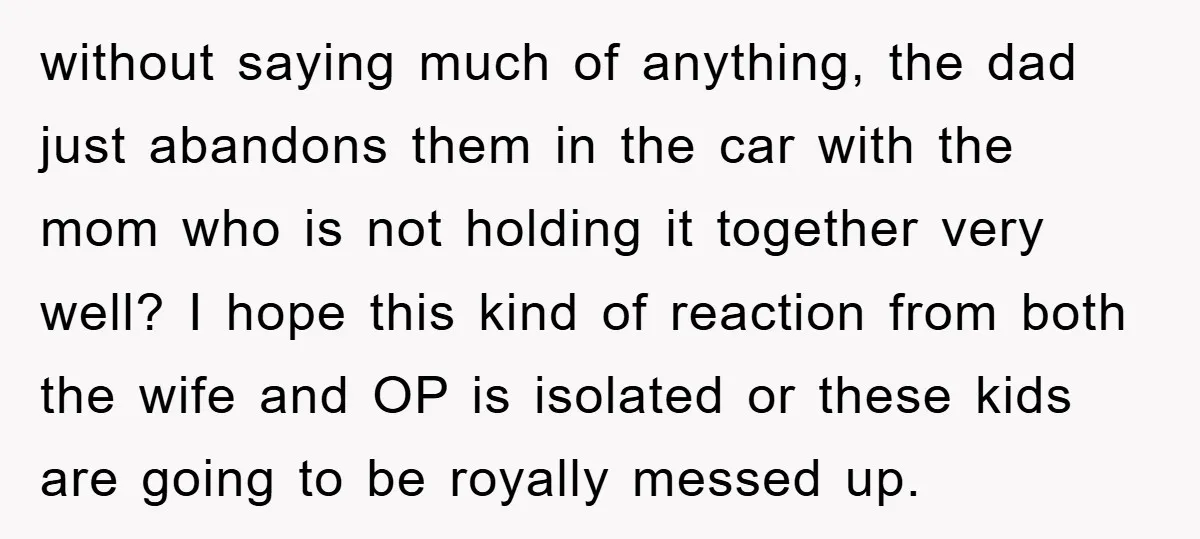 without saying much of anything, the dad just abandons them in the car with the mom who is not holding it together very well? I hope this kind of reaction...