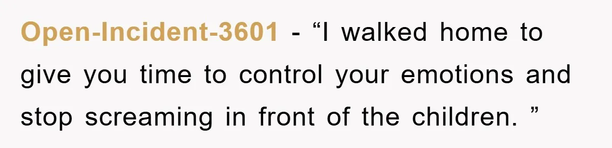 Open-Incident-3601 − “I walked home to give you time to control your emotions and stop screaming in front of the children. ”