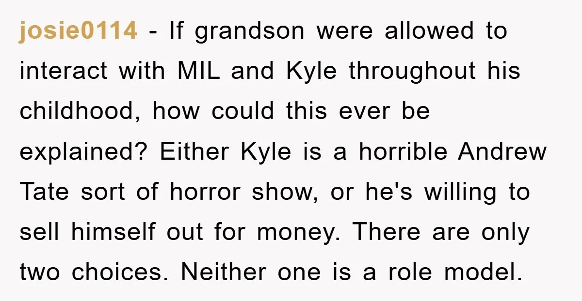 josie0114 - If grandson were allowed to interact with MIL and Kyle throughout his childhood, how could this ever be explained? Either Kyle is a horrible Andrew Tate sort of...