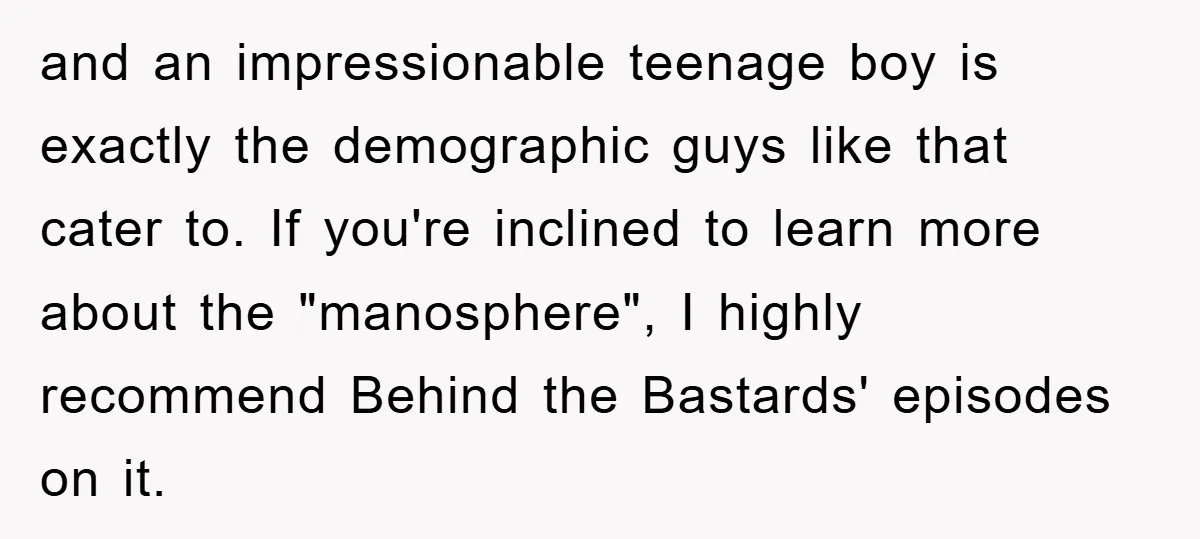 and an impressionable teenage boy is exactly the demographic guys like that cater to. If you're inclined to learn more about the "manosphere", I highly recommend Behind the Bastards' episodes...