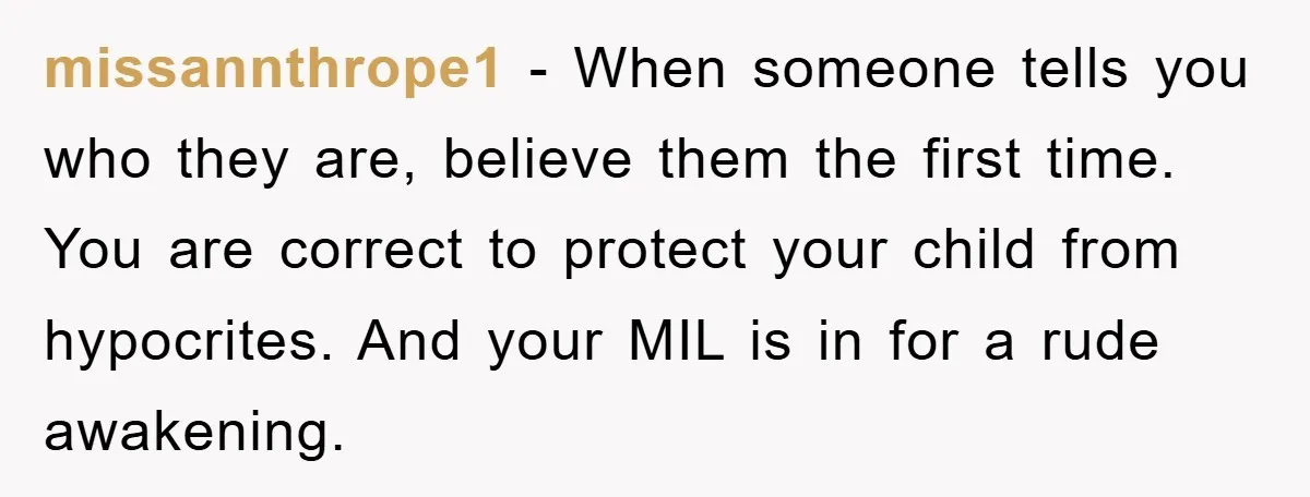 missannthrope1 - When someone tells you who they are, believe them the first time. You are correct to protect your child from hypocrites. And your MIL is in for a...