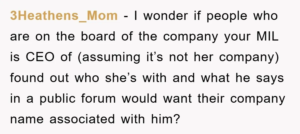 3Heathens_Mom - I wonder if people who are on the board of the company your MIL is CEO of (assuming it’s not her company) found out who she’s with and...