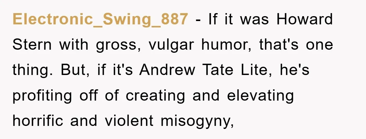 Electronic_Swing_887 - If it was Howard Stern with gross, vulgar humor, that's one thing. But, if it's Andrew Tate Lite, he's profiting off of creating and elevating horrific and violent...