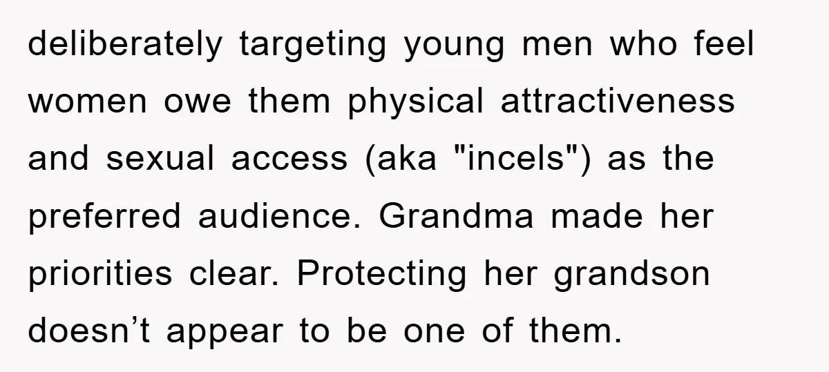 deliberately targeting young men who feel women owe them physical attractiveness and sexual access (aka "incels") as the preferred audience. Grandma made her priorities clear. Protecting her grandson doesn’t appear...