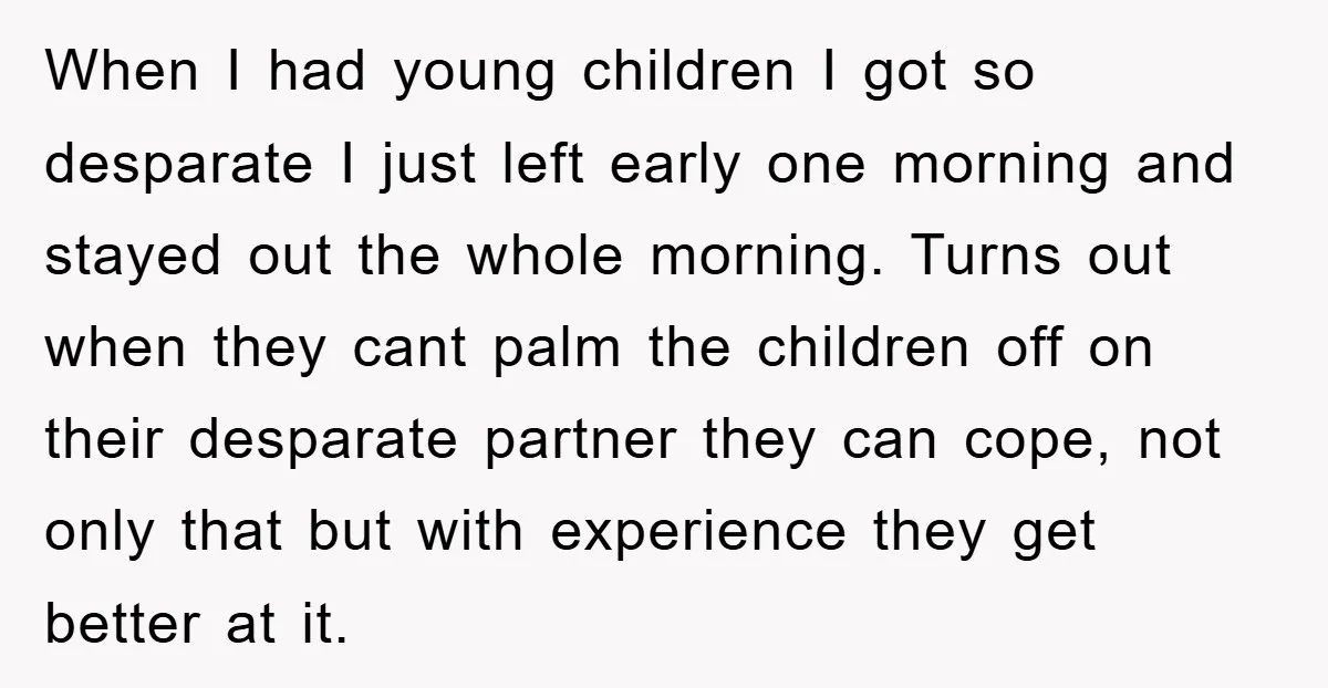 When I had young children I got so desparate I just left early one morning and stayed out the whole morning. Turns out when they cant palm the children off...