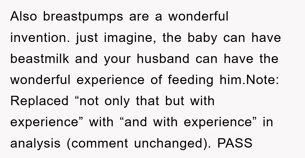Also breastpumps are a wonderful invention. just imagine, the baby can have beastmilk and your husband can have the wonderful experience of feeding him.Note: Replaced “not only that but with...