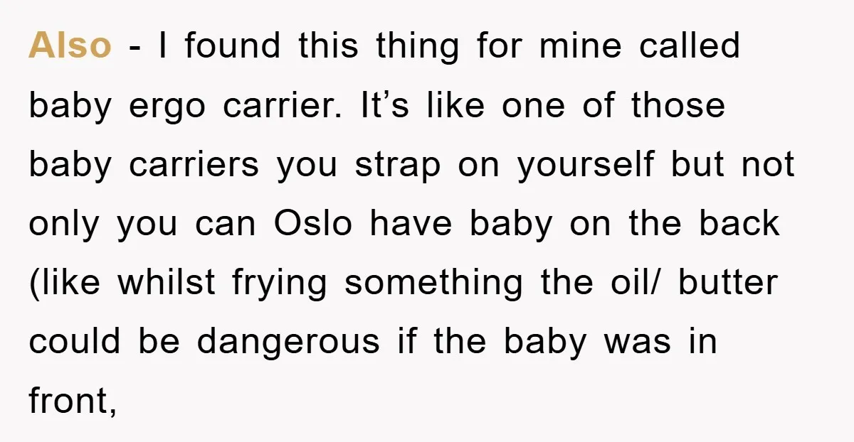 Also - I found this thing for mine called baby ergo carrier. It’s like one of those baby carriers you strap on yourself but not only you can Oslo have...