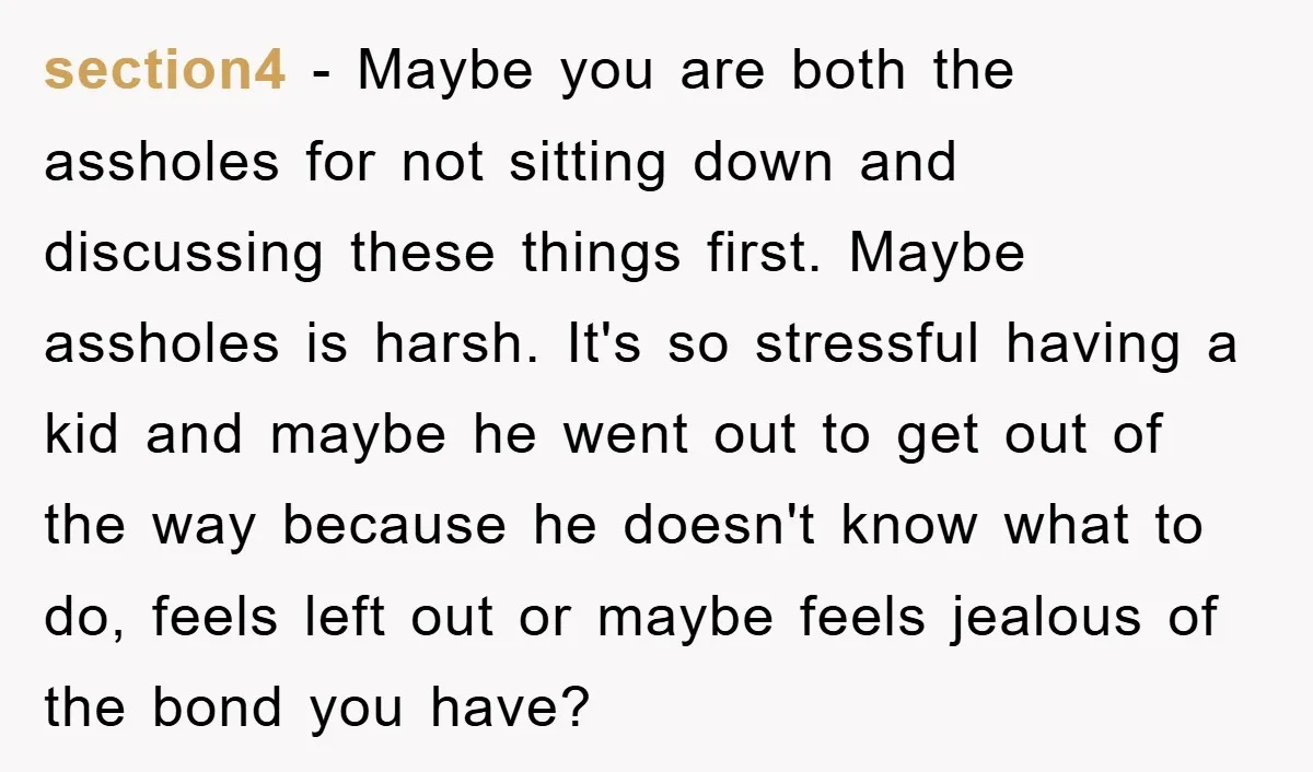 section4 − Maybe you are both the assholes for not sitting down and discussing these things first. Maybe assholes is harsh. It's so stressful having a kid and maybe he...