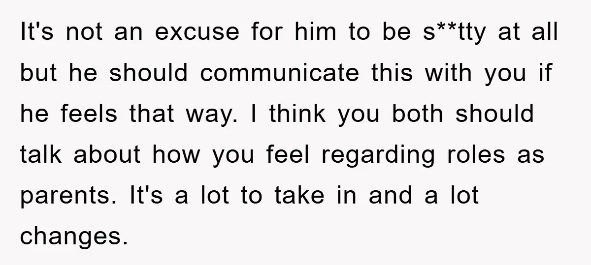 It's not an excuse for him to be s**tty at all but he should communicate this with you if he feels that way. I think you both should talk about...