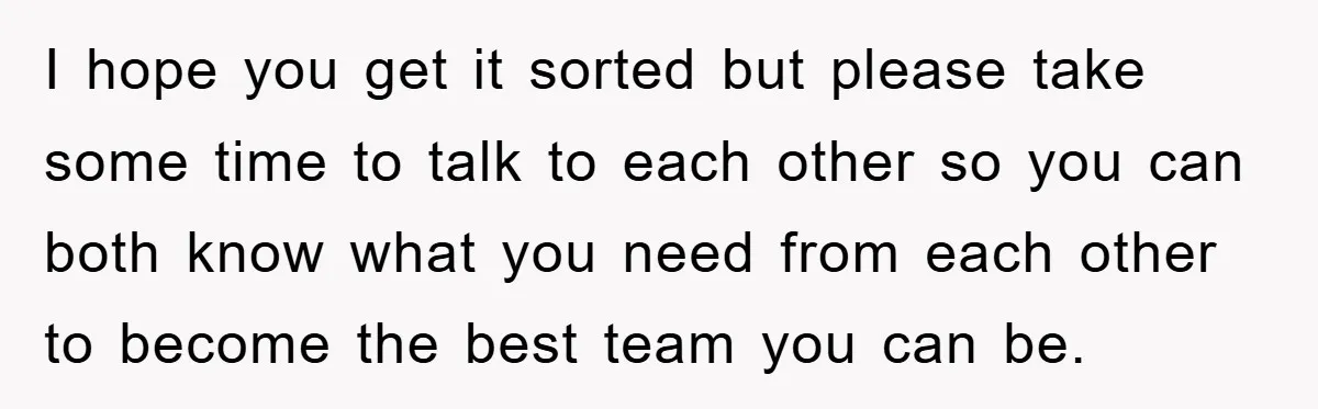 I hope you get it sorted but please take some time to talk to each other so you can both know what you need from each other to become the...