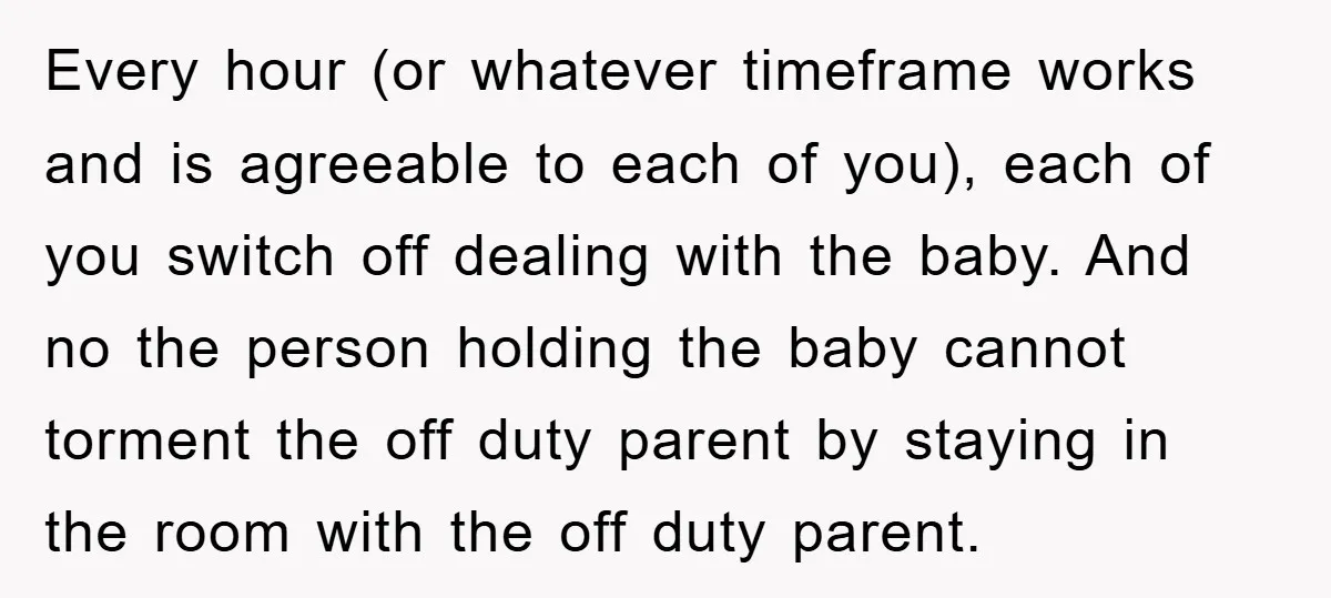 Every hour (or whatever timeframe works and is agreeable to each of you), each of you switch off dealing with the baby. And no the person holding the baby cannot...