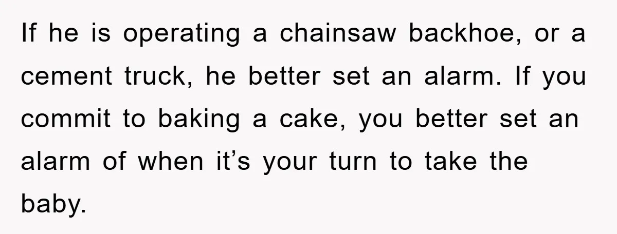 If he is operating a chainsaw backhoe, or a cement truck, he better set an alarm. If you commit to baking a cake, you better set an alarm of when...