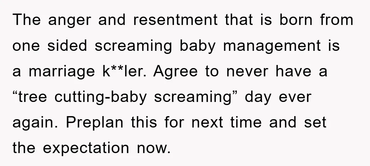 The anger and resentment that is born from one sided screaming baby management is a marriage k**ler. Agree to never have a “tree cutting-baby screaming” day ever again. Preplan this...