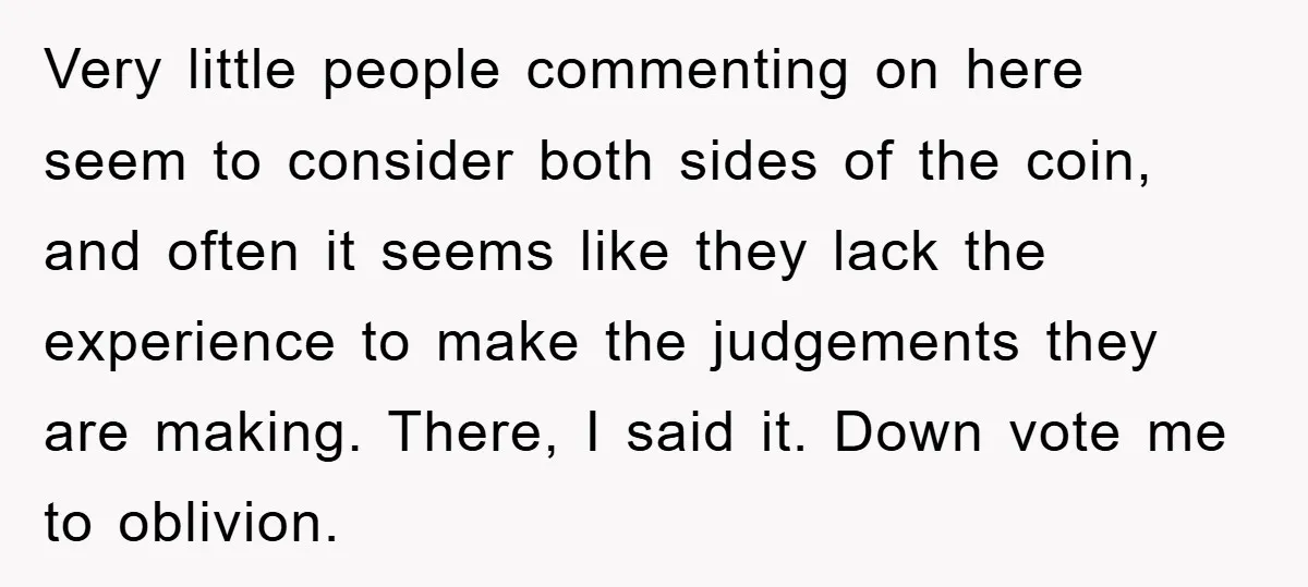 Very little people commenting on here seem to consider both sides of the coin, and often it seems like they lack the experience to make the judgements they are making....