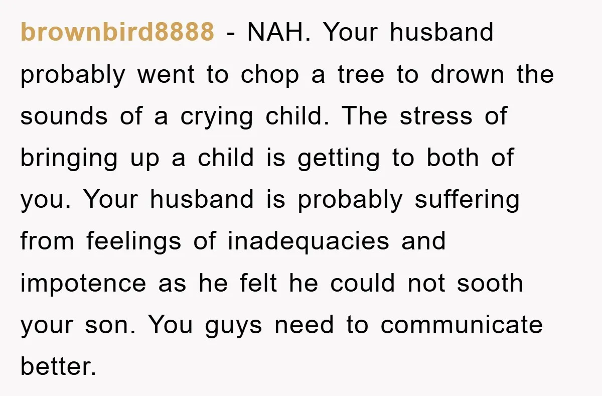 brownbird8888 − NAH. Your husband probably went to chop a tree to drown the sounds of a crying child. The stress of bringing up a child is getting to both...
