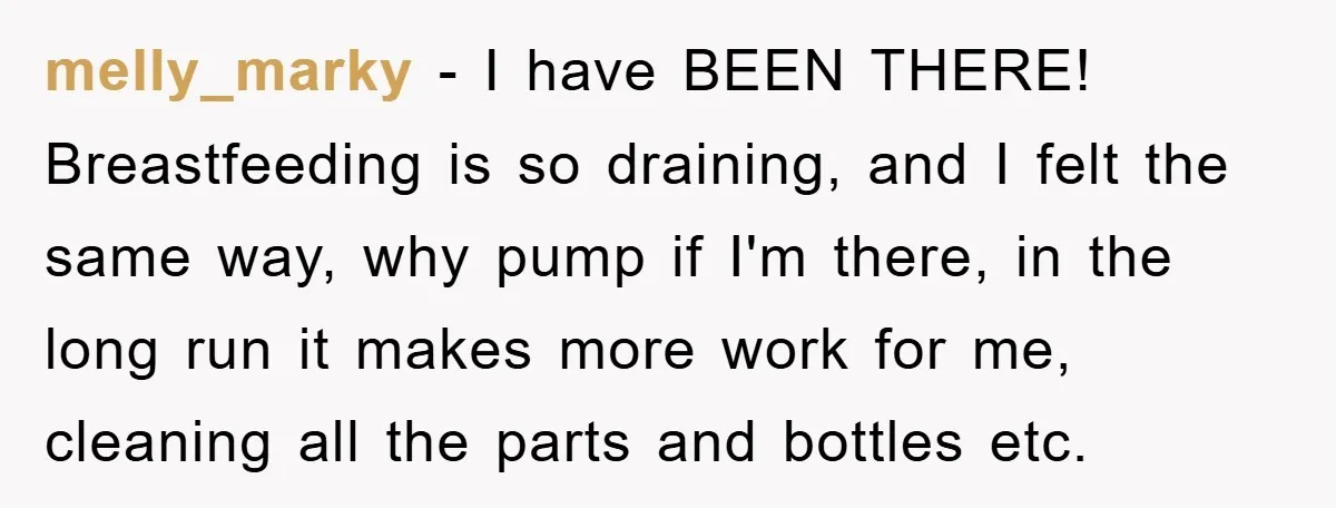 melly_marky − I have BEEN THERE! Breastfeeding is so draining, and I felt the same way, why pump if I'm there, in the long run it makes more work for...