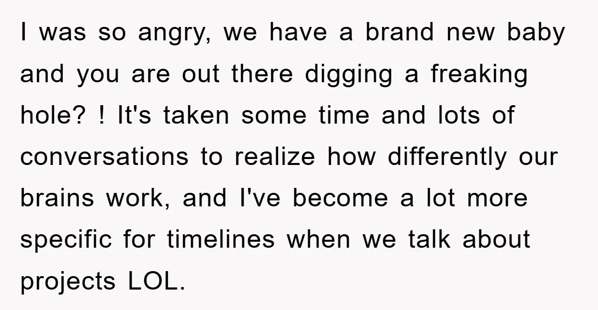 I was so angry, we have a brand new baby and you are out there digging a freaking hole? ! It's taken some time and lots of conversations to realize...