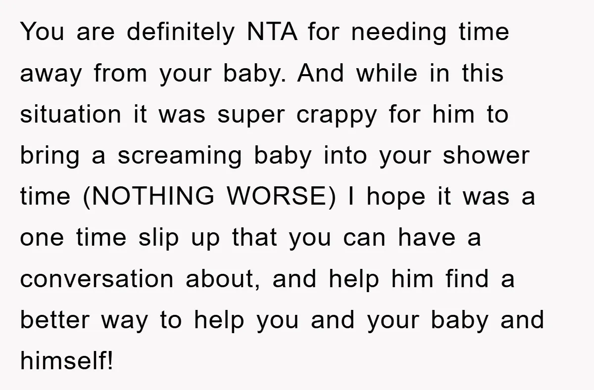 You are definitely NTA for needing time away from your baby. And while in this situation it was super crappy for him to bring a screaming baby into your shower...