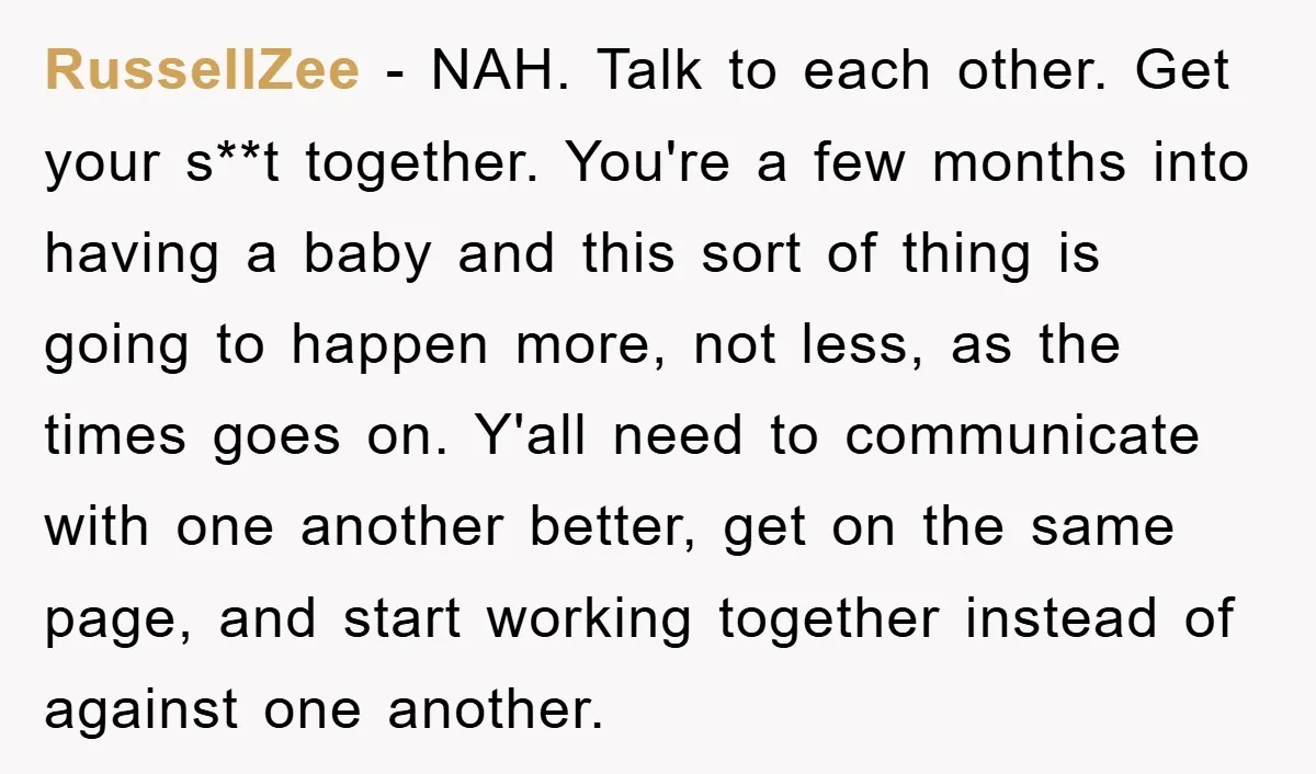 RussellZee − NAH. Talk to each other. Get your s**t together. You're a few months into having a baby and this sort of thing is going to happen more, not...