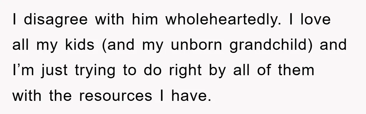I disagree with him wholeheartedly. I love all my kids (and my unborn grandchild) and I’m just trying to do right by all of them with the resources I have.