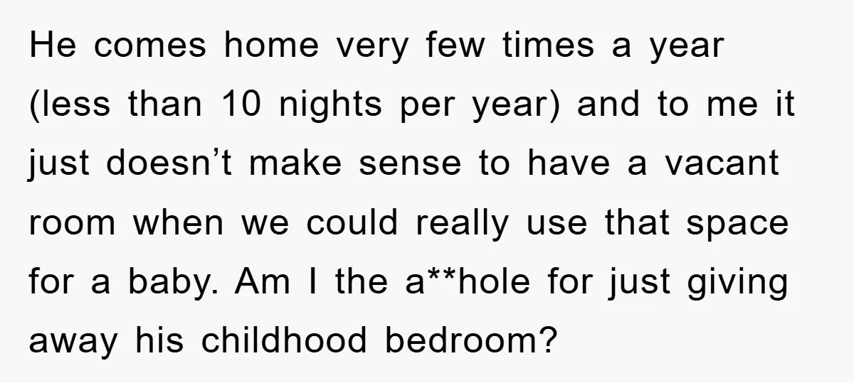 He comes home very few times a year (less than 10 nights per year) and to me it just doesn’t make sense to have a vacant room when we could...