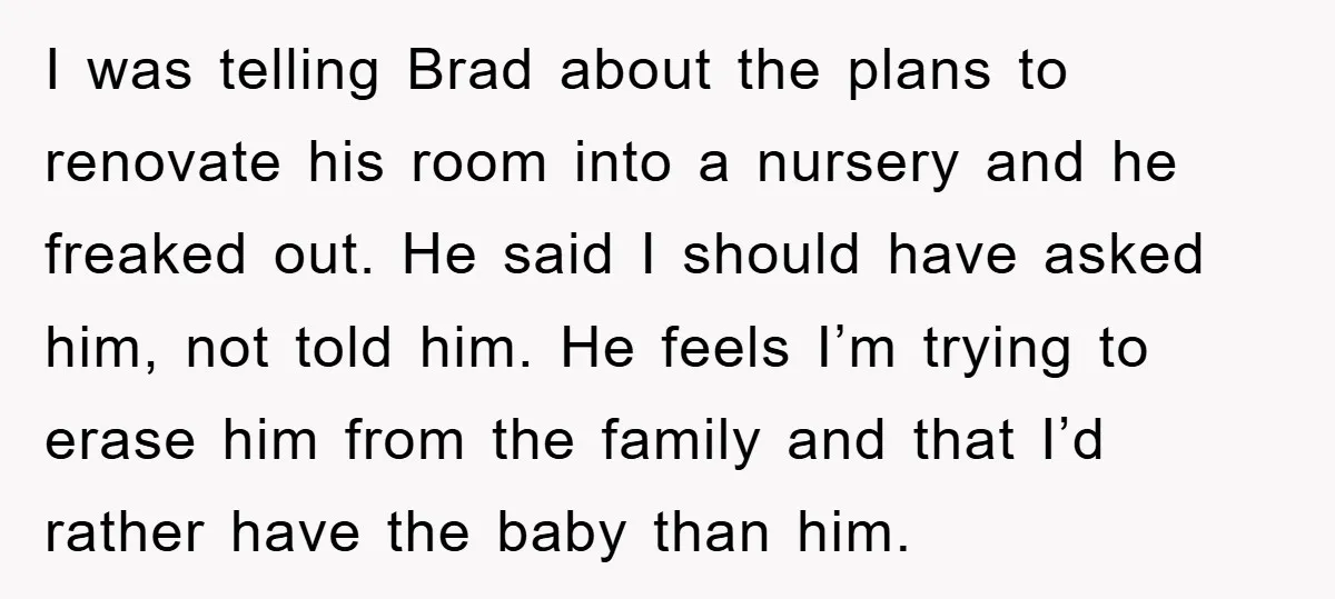 I was telling Brad about the plans to renovate his room into a nursery and he freaked out. He said I should have asked him, not told him. He feels...