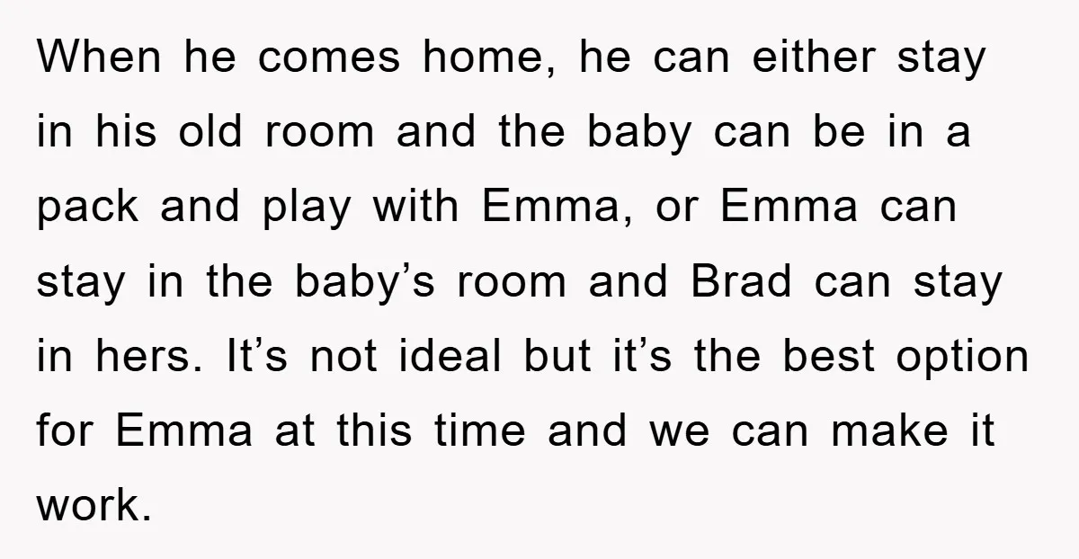 When he comes home, he can either stay in his old room and the baby can be in a pack and play with Emma, or Emma can stay in the...
