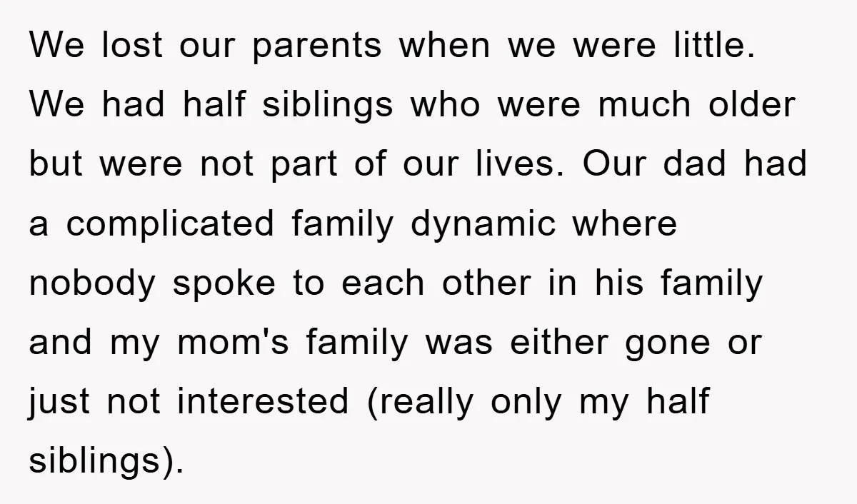 We lost our parents when we were little. We had half siblings who were much older but were not part of our lives. Our dad had a complicated family dynamic...