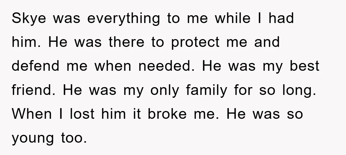 Skye was everything to me while I had him. He was there to protect me and defend me when needed. He was my best friend. He was my only family...