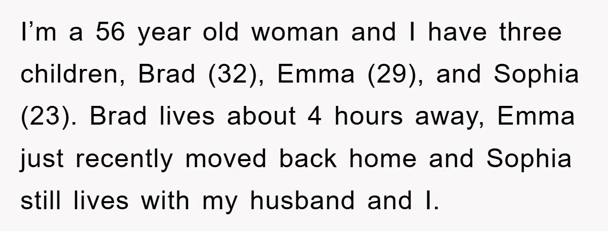 I’m a 56 year old woman and I have three children, Brad (32), Emma (29), and Sophia (23). Brad lives about 4 hours away, Emma just recently moved back home...