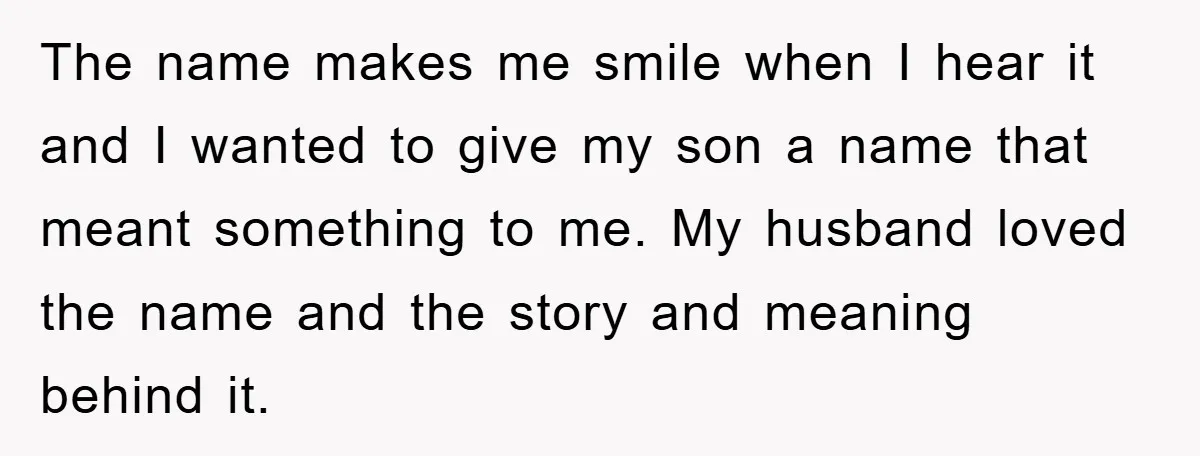The name makes me smile when I hear it and I wanted to give my son a name that meant something to me. My husband loved the name and the...