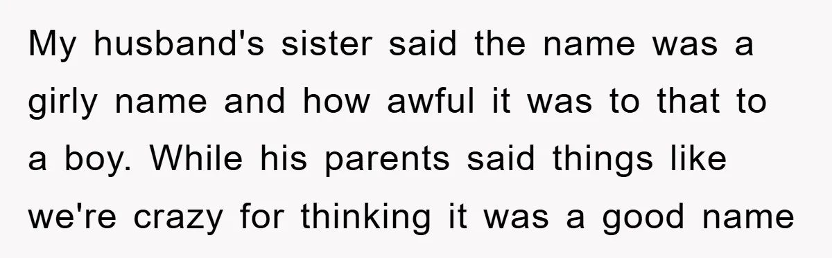 My husband's sister said the name was a girly name and how awful it was to that to a boy. While his parents said things like we're crazy for thinking...