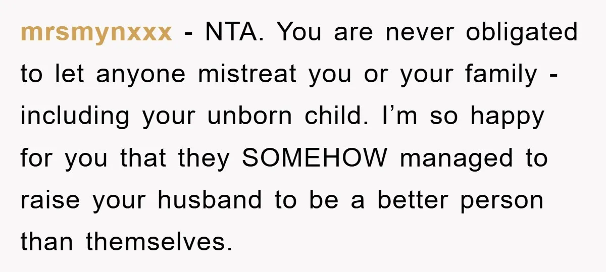 mrsmynxxx - NTA. You are never obligated to let anyone mistreat you or your family - including your unborn child. I’m so happy for you that they SOMEHOW managed to...