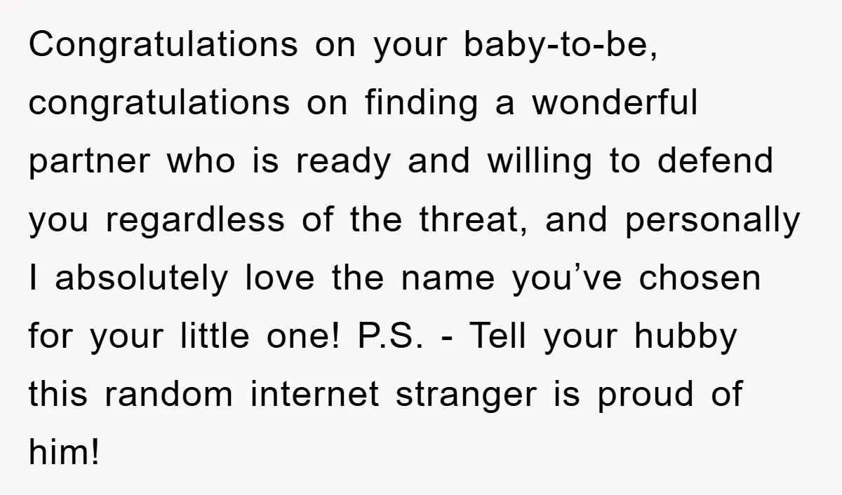 Congratulations on your baby-to-be, congratulations on finding a wonderful partner who is ready and willing to defend you regardless of the threat, and personally I absolutely love the name you’ve...