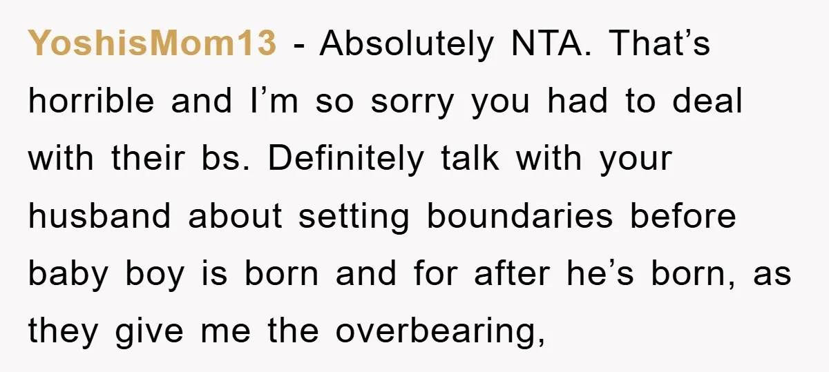 YoshisMom13 - Absolutely NTA. That’s horrible and I’m so sorry you had to deal with their bs. Definitely talk with your husband about setting boundaries before baby boy is born...
