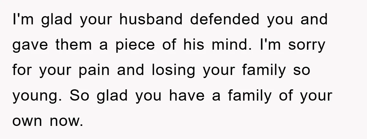 I'm glad your husband defended you and gave them a piece of his mind. I'm sorry for your pain and losing your family so young. So glad you have a...