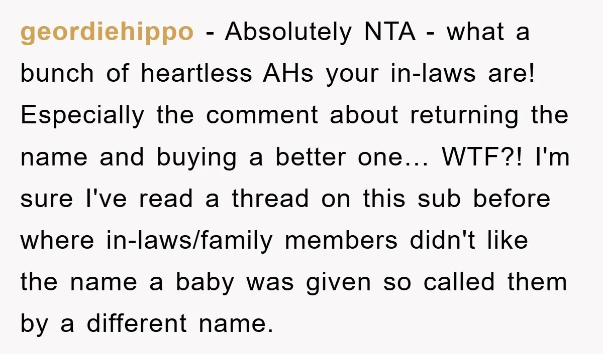 geordiehippo - Absolutely NTA - what a bunch of heartless AHs your in-laws are! Especially the comment about returning the name and buying a better one… WTF?! I'm sure I've...