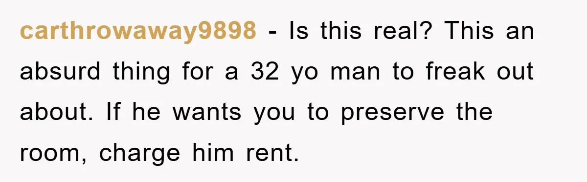 carthrowaway9898 − Is this real? This an absurd thing for a 32 yo man to freak out about. If he wants you to preserve the room, charge him rent.
