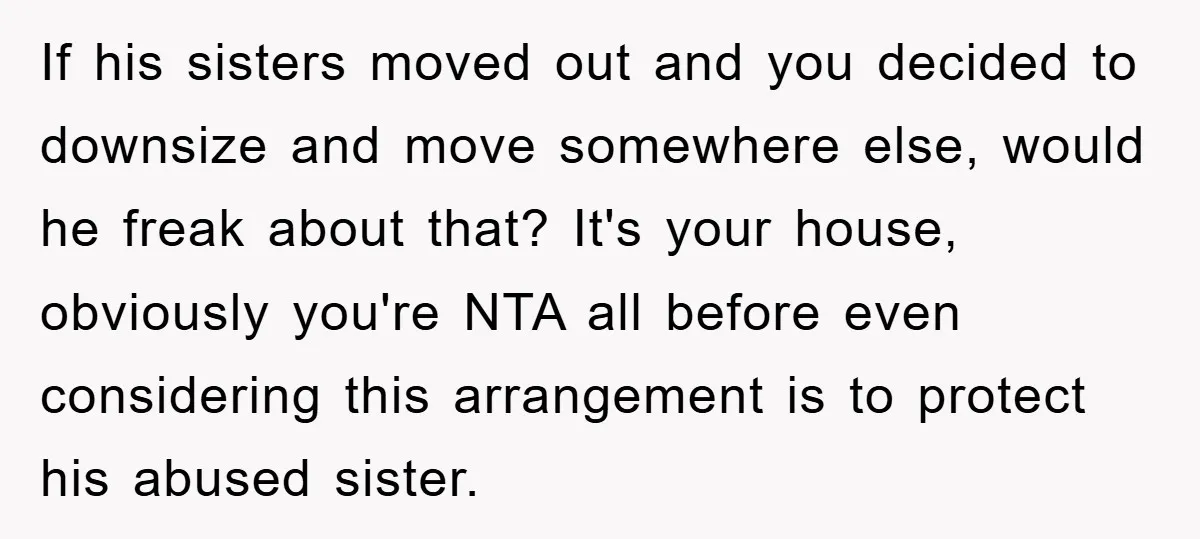 If his sisters moved out and you decided to downsize and move somewhere else, would he freak about that? It's your house, obviously you're NTA all before even considering this...