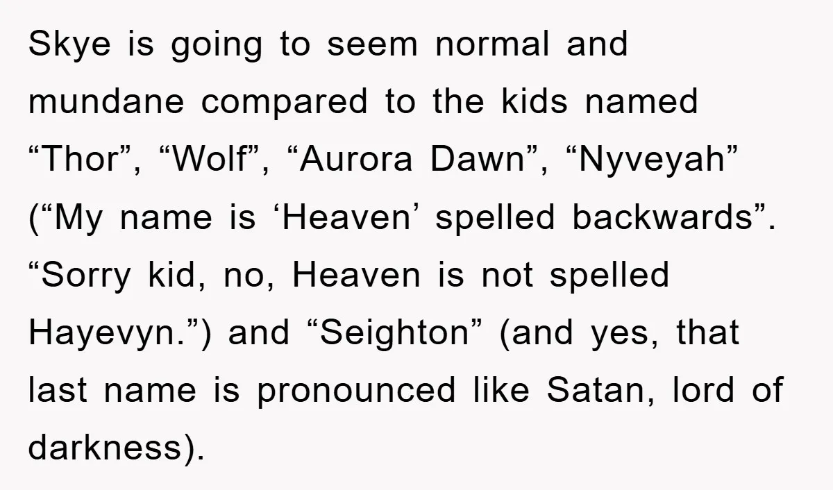 Skye is going to seem normal and mundane compared to the kids named “Thor”, “Wolf”, “Aurora Dawn”, “Nyveyah” (“My name is ‘Heaven’ spelled backwards”. “Sorry kid, no, Heaven is not...