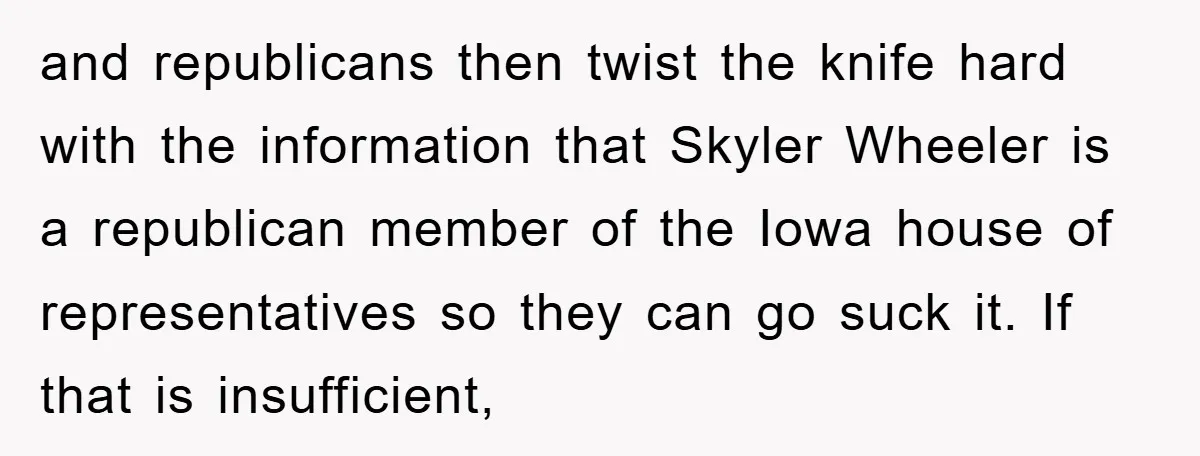and republicans then twist the knife hard with the information that Skyler Wheeler is a republican member of the Iowa house of representatives so they can go suck it. If...
