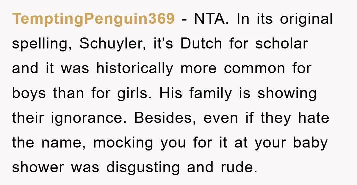 TemptingPenguin369 - NTA. In its original spelling, Schuyler, it's Dutch for scholar and it was historically more common for boys than for girls. His family is showing their ignorance. Besides,...